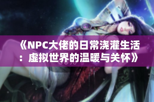 《NPC大佬的日常浇灌生活：虚拟世界的温暖与关怀》