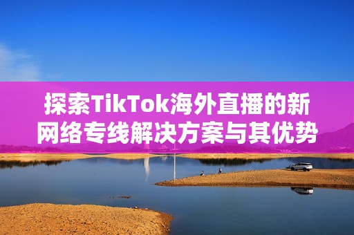 探索TikTok海外直播的新网络专线解决方案与其优势