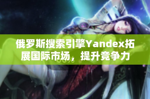 俄罗斯搜索引擎Yandex拓展国际市场，提升竞争力