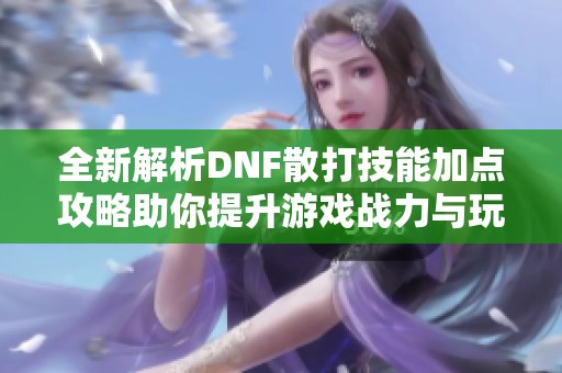 全新解析DNF散打技能加点攻略助你提升游戏战力与玩法体验