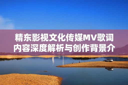 精东影视文化传媒MV歌词内容深度解析与创作背景介绍