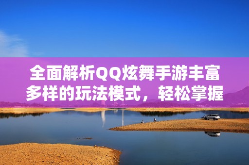 全面解析QQ炫舞手游丰富多样的玩法模式，轻松掌握技巧尽享音乐舞蹈乐趣