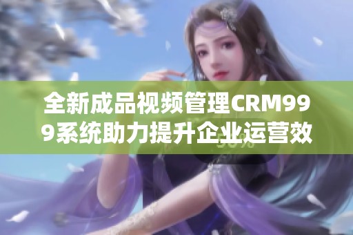 全新成品视频管理CRM999系统助力提升企业运营效率