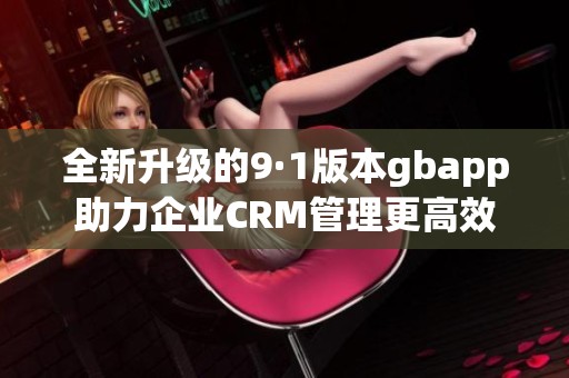 全新升级的9·1版本gbapp助力企业CRM管理更高效