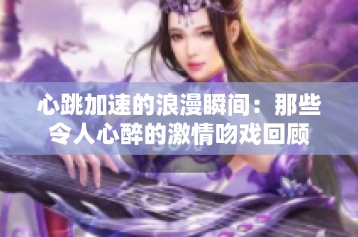 心跳加速的浪漫瞬间：那些令人心醉的激情吻戏回顾