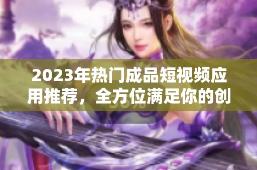 2023年热门成品短视频应用推荐，全方位满足你的创作需求