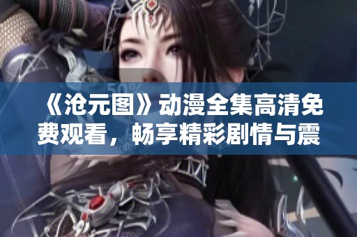 《沧元图》动漫全集高清免费观看，畅享精彩剧情与震撼画面