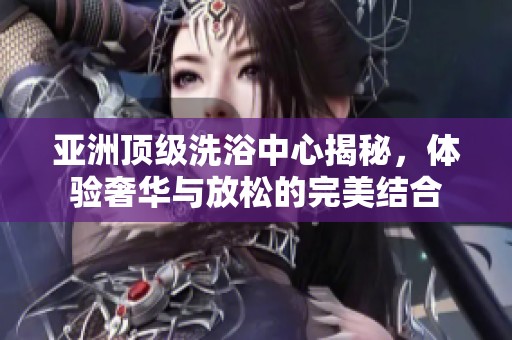 亚洲顶级洗浴中心揭秘，体验奢华与放松的完美结合