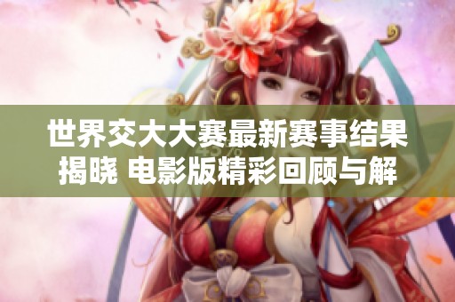 世界交大大赛最新赛事结果揭晓 电影版精彩回顾与解读