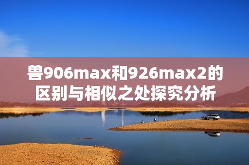 兽906max和926max2的区别与相似之处探究分析