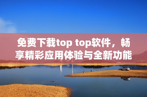 免费下载top top软件，畅享精彩应用体验与全新功能解锁