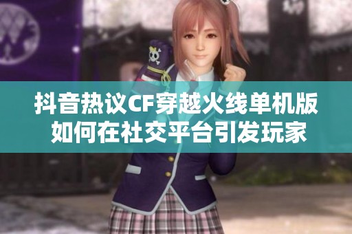 抖音热议CF穿越火线单机版 如何在社交平台引发玩家热情与讨论