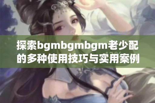 探索bgmbgmbgm老少配的多种使用技巧与实用案例