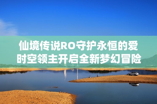 仙境传说RO守护永恒的爱时空领主开启全新梦幻冒险旅程的精彩探险记