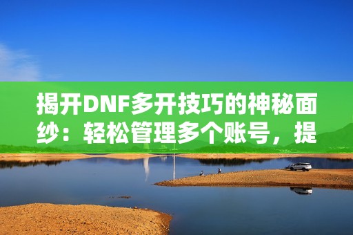 揭开DNF多开技巧的神秘面纱：轻松管理多个账号，提升游戏操作效率的方法分享