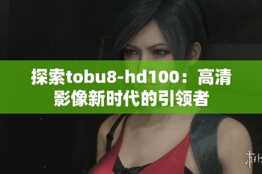 探索tobu8-hd100：高清影像新时代的引领者