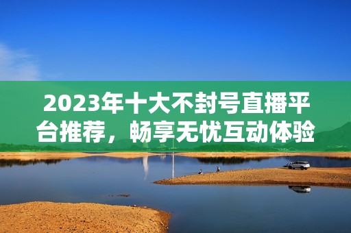 2023年十大不封号直播平台推荐，畅享无忧互动体验