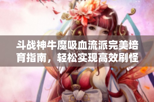 斗战神牛魔吸血流派完美培育指南，轻松实现高效刷怪与丰厚收益的全攻略