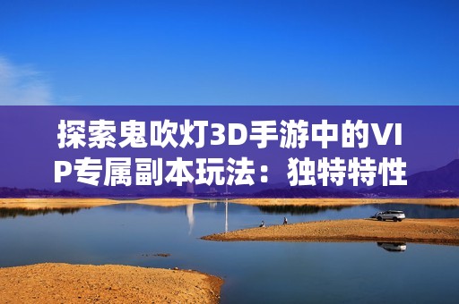 探索鬼吹灯3D手游中的VIP专属副本玩法：独特特性与全面解析分享