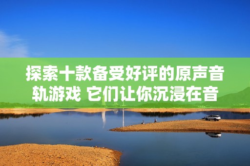 探索十款备受好评的原声音轨游戏 它们让你沉浸在音乐与故事的完美结合中