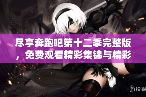 尽享奔跑吧第十二季完整版，免费观看精彩集锦与精彩瞬间