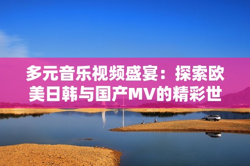 多元音乐视频盛宴：探索欧美日韩与国产MV的精彩世界