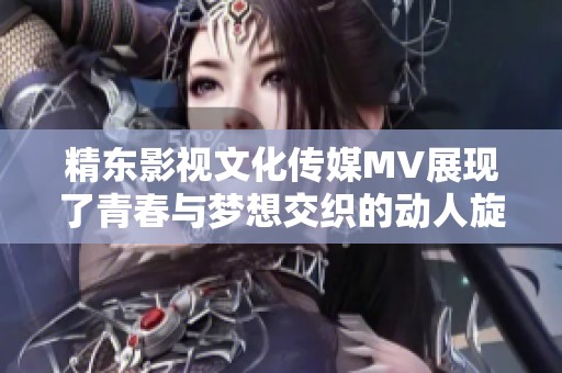 精东影视文化传媒MV展现了青春与梦想交织的动人旋律