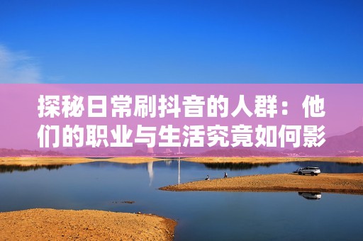 探秘日常刷抖音的人群：他们的职业与生活究竟如何影响社交媒体使用习惯