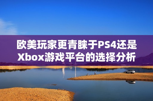 欧美玩家更青睐于PS4还是Xbox游戏平台的选择分析