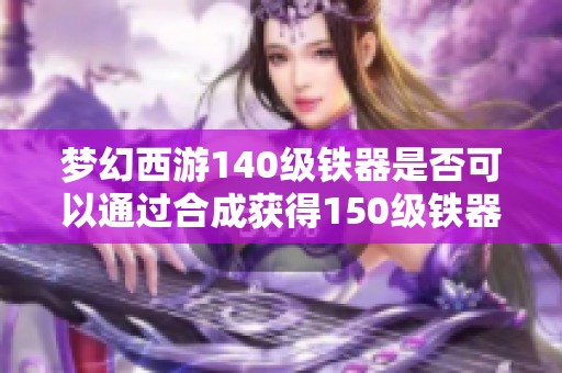 梦幻西游140级铁器是否可以通过合成获得150级铁器的攻略与分析