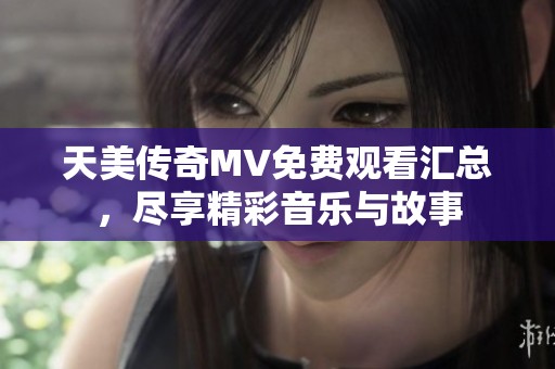 天美传奇MV免费观看汇总，尽享精彩音乐与故事