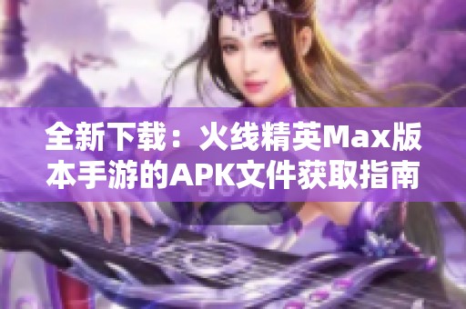 全新下载：火线精英Max版本手游的APK文件获取指南