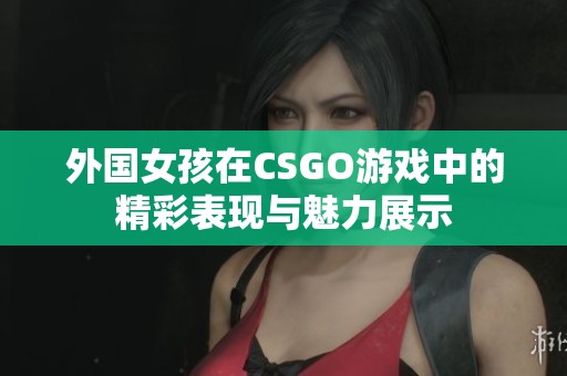 外国女孩在CSGO游戏中的精彩表现与魅力展示