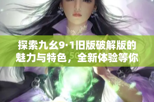 探索九幺9·1旧版破解版的魅力与特色，全新体验等你来发现