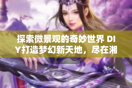 探索微景观的奇妙世界 DIY打造梦幻新天地，尽在湘西楼盘网