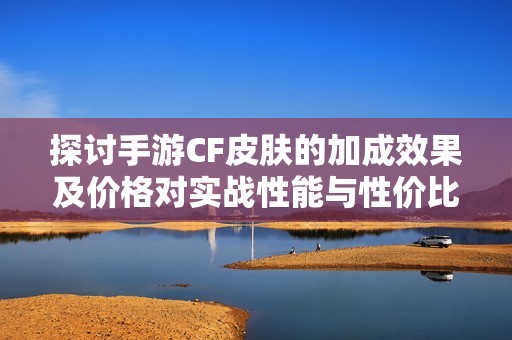 探讨手游CF皮肤的加成效果及价格对实战性能与性价比的深度分析