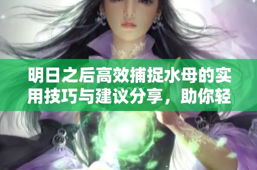 明日之后高效捕捉水母的实用技巧与建议分享，助你轻松获取海洋资源