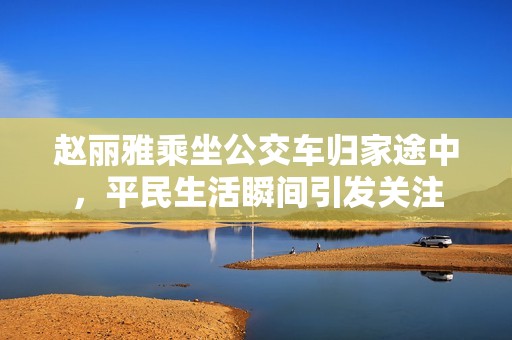 赵丽雅乘坐公交车归家途中，平民生活瞬间引发关注