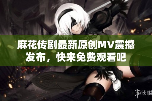 麻花传剧最新原创MV震撼发布，快来免费观看吧