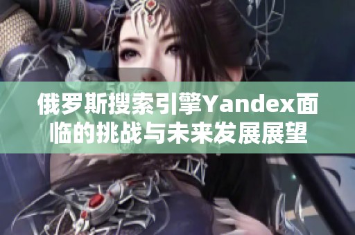 俄罗斯搜索引擎Yandex面临的挑战与未来发展展望