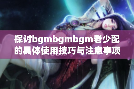 探讨bgmbgmbgm老少配的具体使用技巧与注意事项