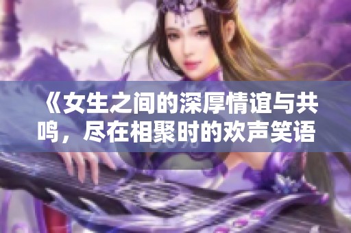 《女生之间的深厚情谊与共鸣，尽在相聚时的欢声笑语》