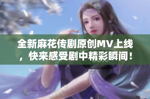 全新麻花传剧原创MV上线，快来感受剧中精彩瞬间！