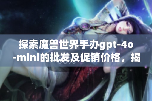 探索魔兽世界手办gpt-4o-mini的批发及促销价格，揭示其产地和市场趋势