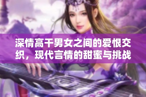 深情高干男女之间的爱恨交织，现代言情的甜蜜与挑战