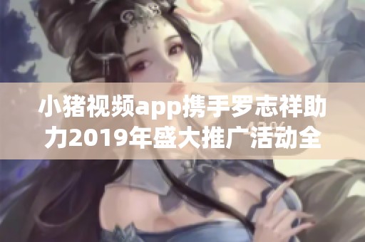 小猪视频app携手罗志祥助力2019年盛大推广活动全面开启