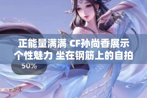 正能量满满 CF孙尚香展示个性魅力 坐在钢筋上的自拍照引热议