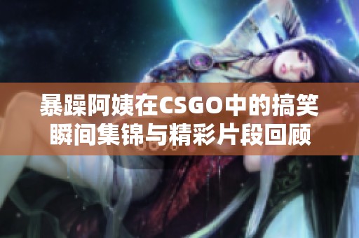 暴躁阿姨在CSGO中的搞笑瞬间集锦与精彩片段回顾