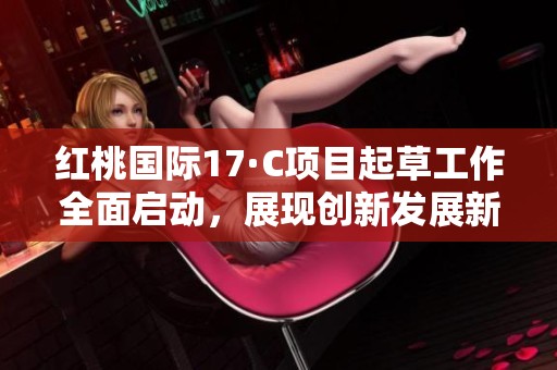 红桃国际17·C项目起草工作全面启动，展现创新发展新机遇