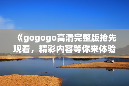 《gogogo高清完整版抢先观看，精彩内容等你来体验》